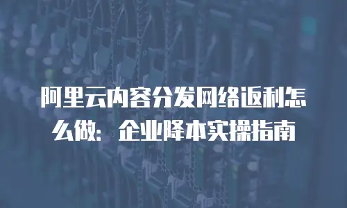 阿里云内容分发网络返利怎么做：企业降本实操指南