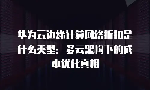 华为云边缘计算网络折扣是什么类型：多云架构下的成本优化真相