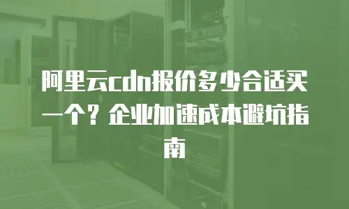 阿里云cdn报价多少合适买一个？企业加速成本避坑指南