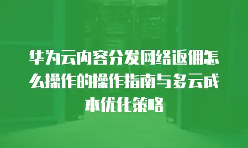 华为云内容分发网络返佣怎么操作的操作指南与多云成本优化策略