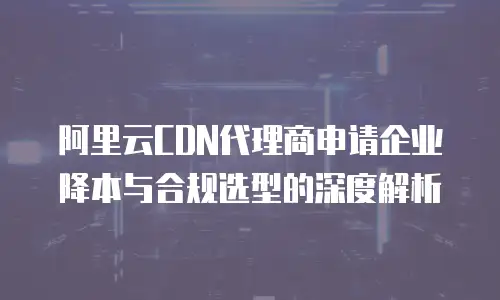 阿里云CDN代理商申请企业降本与合规选型的深度解析