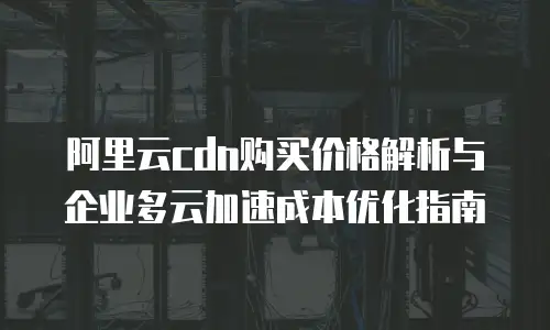 阿里云cdn购买价格解析与企业多云加速成本优化指南