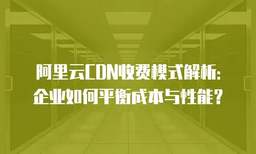 阿里云CDN收费模式解析：企业如何平衡成本与性能？