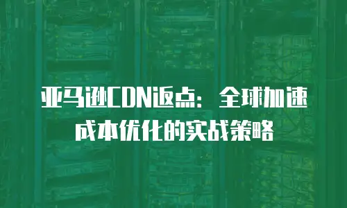 亚马逊CDN返点：全球加速成本优化的实战策略