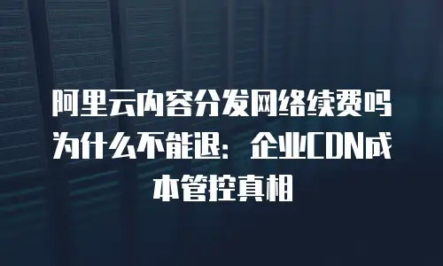 阿里云内容分发网络续费吗为什么不能退：企业CDN成本管控真相