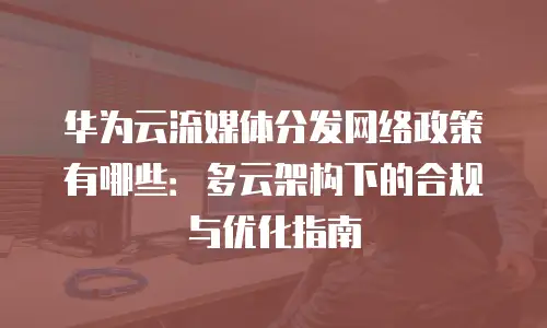 华为云流媒体分发网络政策有哪些：多云架构下的合规与优化指南