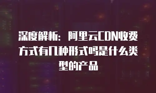 深度解析：阿里云CDN收费方式有几种形式吗是什么类型的产品