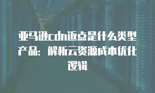 亚马逊cdn返点是什么类型产品：解析云资源成本优化逻辑