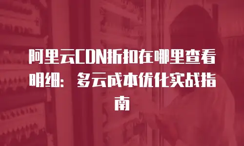 阿里云CDN折扣在哪里查看明细：多云成本优化实战指南