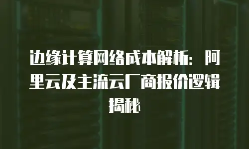 边缘计算网络成本解析：阿里云及主流云厂商报价逻辑揭秘
