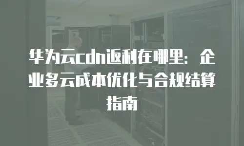 华为云cdn返利在哪里：企业多云成本优化与合规结算指南