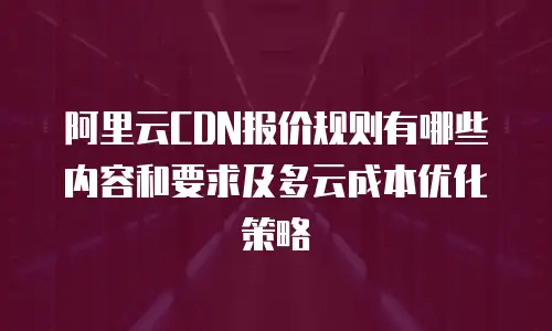 阿里云CDN报价规则有哪些内容和要求及多云成本优化策略