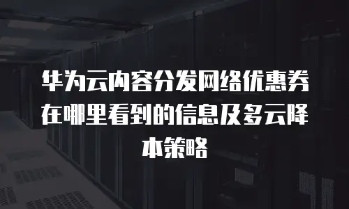 华为云内容分发网络优惠券在哪里看到的信息及多云降本策略