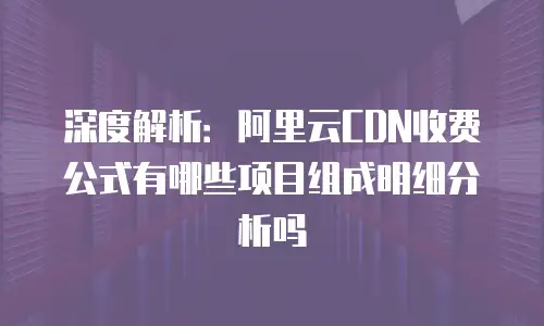 深度解析：阿里云CDN收费公式有哪些项目组成明细分析吗