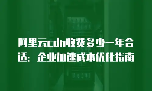 阿里云cdn收费多少一年合适：企业加速成本优化指南