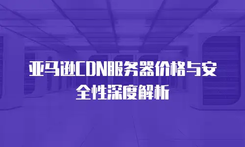 亚马逊CDN服务器价格与安全性深度解析