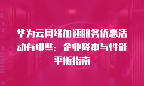 华为云网络加速服务优惠活动有哪些：企业降本与性能平衡指南