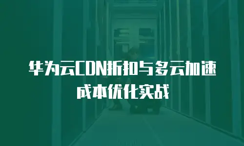 华为云CDN折扣与多云加速成本优化实战