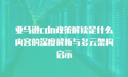 亚马逊cdn政策解读是什么内容的深度解析与多云架构启示