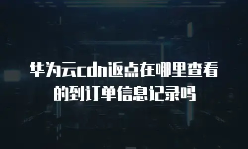 华为云cdn返点在哪里查看的到订单信息记录吗