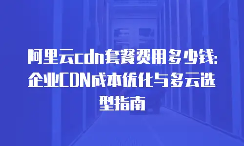 阿里云cdn套餐费用多少钱：企业CDN成本优化与多云选型指南