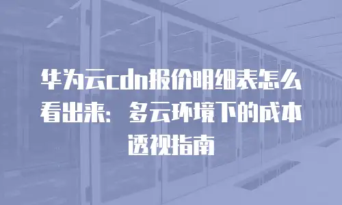 华为云cdn报价明细表怎么看出来：多云环境下的成本透视指南