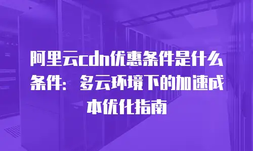 阿里云cdn优惠条件是什么条件：多云环境下的加速成本优化指南