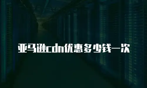 亚马逊cdn优惠多少钱一次