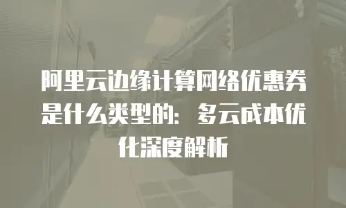 阿里云边缘计算网络优惠券是什么类型的：多云成本优化深度解析