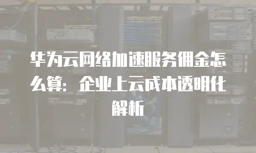 华为云网络加速服务佣金怎么算：企业上云成本透明化解析