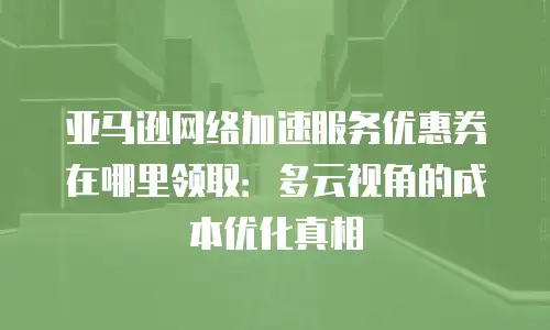亚马逊网络加速服务优惠券在哪里领取：多云视角的成本优化真相