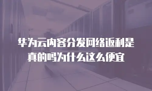 华为云内容分发网络返利是真的吗为什么这么便宜