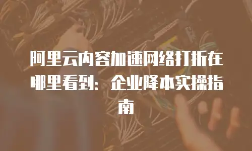 阿里云内容加速网络打折在哪里看到：企业降本实操指南