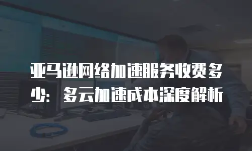 亚马逊网络加速服务收费多少：多云加速成本深度解析