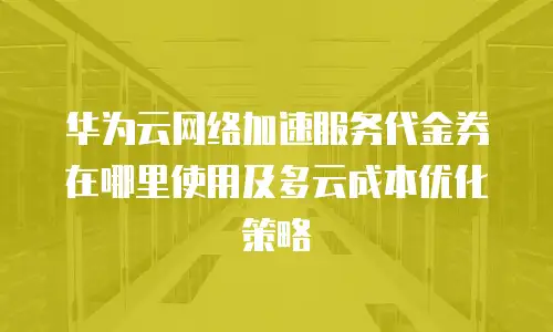 华为云网络加速服务代金券在哪里使用及多云成本优化策略
