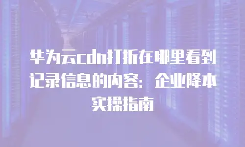 华为云cdn打折在哪里看到记录信息的内容：企业降本实操指南