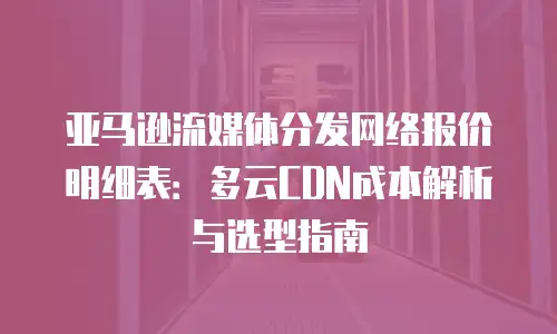 亚马逊流媒体分发网络报价明细表：多云CDN成本解析与选型指南
