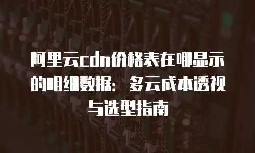 阿里云cdn价格表在哪显示的明细数据：多云成本透视与选型指南