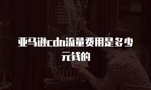 亚马逊cdn流量费用是多少元钱的