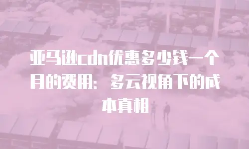 亚马逊cdn优惠多少钱一个月的费用：多云视角下的成本真相