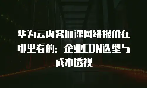 华为云内容加速网络报价在哪里看的：企业CDN选型与成本透视