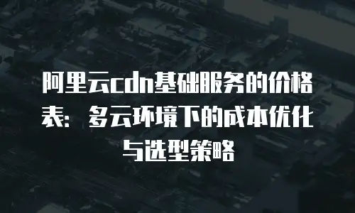 阿里云cdn基础服务的价格表：多云环境下的成本优化与选型策略