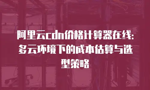 阿里云cdn价格计算器在线：多云环境下的成本估算与选型策略