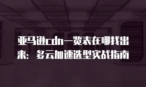 亚马逊cdn一览表在哪找出来：多云加速选型实战指南