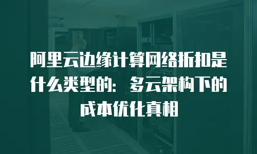 阿里云边缘计算网络折扣是什么类型的：多云架构下的成本优化真相
