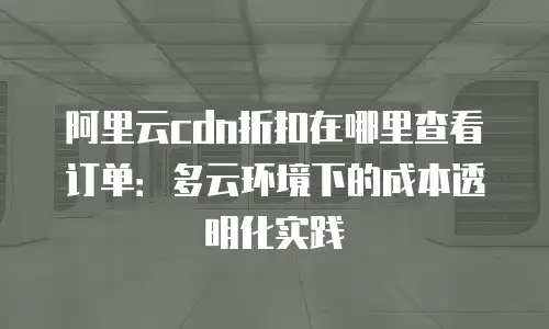 阿里云cdn折扣在哪里查看订单：多云环境下的成本透明化实践