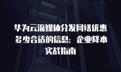 华为云流媒体分发网络优惠多少合适的信息：企业降本实战指南