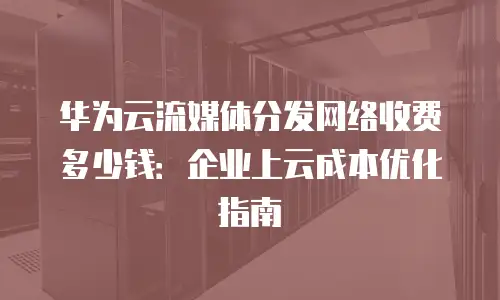 华为云流媒体分发网络收费多少钱：企业上云成本优化指南