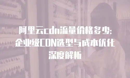 阿里云cdn流量价格多少：企业级CDN选型与成本优化深度解析