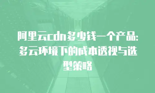 阿里云cdn多少钱一个产品：多云环境下的成本透视与选型策略